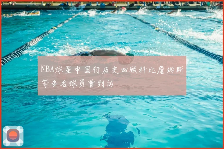 NBA球星中国行历史回顾科比詹姆斯等多名球员曾到访