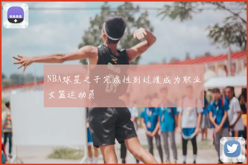 NBA球星之子完成性别过渡成为职业女篮运动员