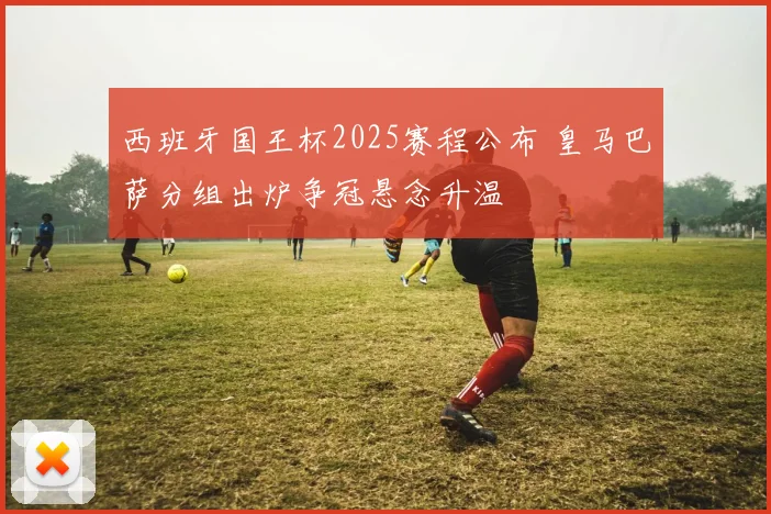 西班牙国王杯2025赛程公布 皇马巴萨分组出炉争冠悬念升温