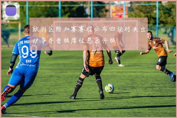 欧洲区附加赛赛程公布四场对决出炉争夺晋级席位悬念升级