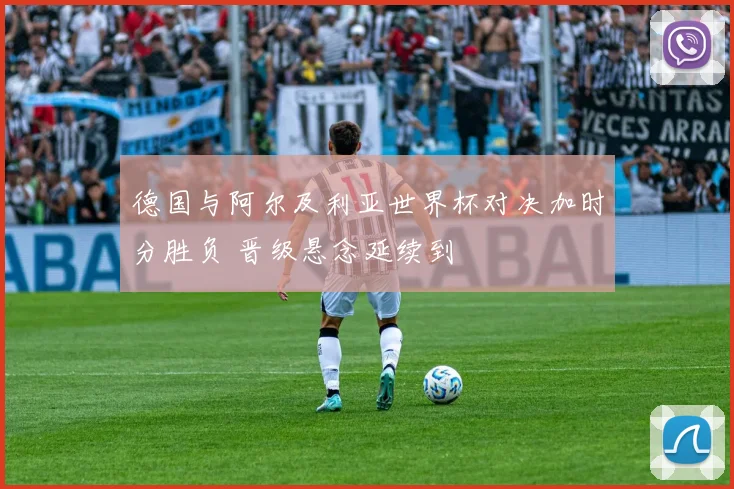德国与阿尔及利亚世界杯对决加时分胜负 晋级悬念延续到