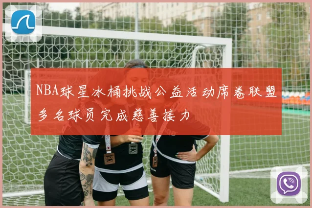 NBA球星冰桶挑战公益活动席卷联盟多名球员完成慈善接力