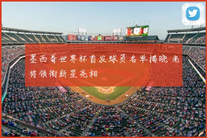 墨西哥世界杯首发球员名单揭晓 老将领衔新星亮相